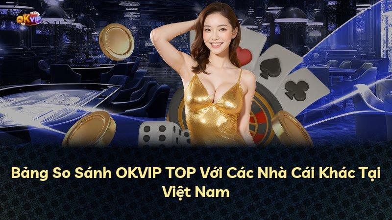 Bảng So Sánh OKVIP TOP Với Các Nhà Cái Khác Tại Việt Nam