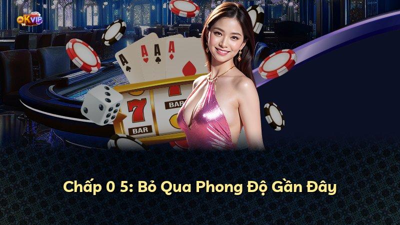 Chấp 0 5: Bỏ Qua Phong Độ Gần Đây