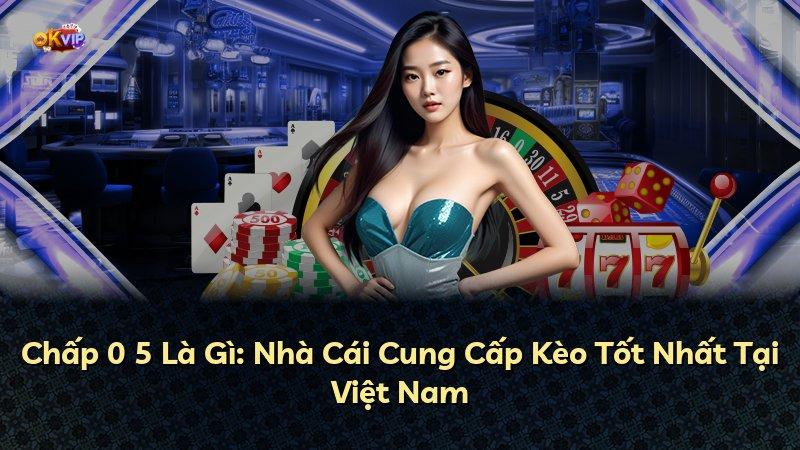 Chấp 0 5 Là Gì: Nhà Cái Cung Cấp Kèo Tốt Nhất Tại Việt Nam