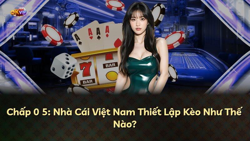 Chấp 0 5: Nhà Cái Việt Nam Thiết Lập Kèo Như Thế Nào?